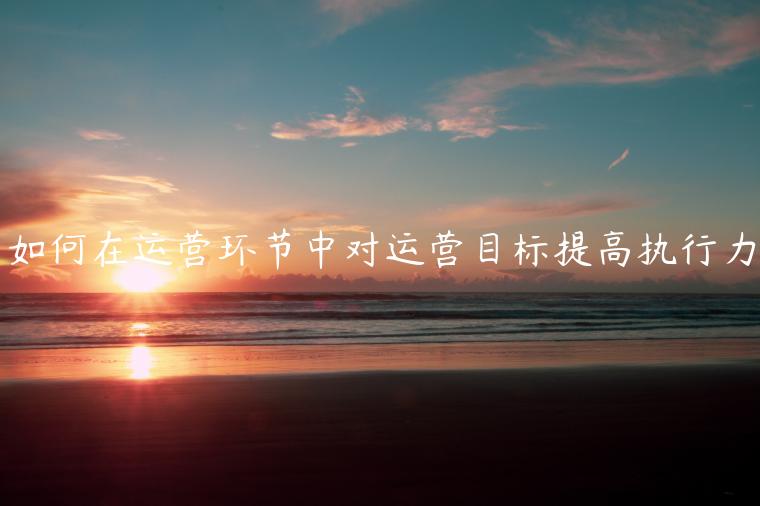 如何在運(yùn)營(yíng)環(huán)節(jié)中對(duì)運(yùn)營(yíng)目標(biāo)提高執(zhí)行力